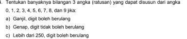 Tentukan banyaknya bilangan 3 angka (ratusan) yang dapat disusun dari angka
0, 1, 2, 3, 4, 5, 6, 7, 8, dan 9 jika:
a) Ganjil, digit boleh berulang
b) Genap, digit tidak boleh berulang
c) Lebih dari 250, digit boleh berulang