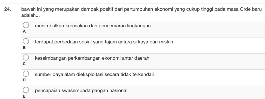 bawah ini yang merupakan dampak positif dari pertumbuhan ekonomi yang cukup tinggi pada masa Orde baru
adalah...
menimbulkan kerusakan dan pencemaran lingkungan
A
terdapat perbedaan sosial yang tajam antara si kaya dan miskin
B
keseimbangan perkembangan ekonomi antar daerah
C
sumber daya alam dieksploitasi secara tidak terkendali
D
pencapaian swasembada pangan nasional
E