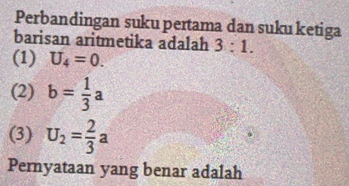 Perbandingan suku pertama dan suku ketiga
barisan aritmetika adalah 3:1.
(1) U_4=0.
(2) b= 1/3 a
(3) U_2= 2/3 a
Pernyataan yang benar adalah