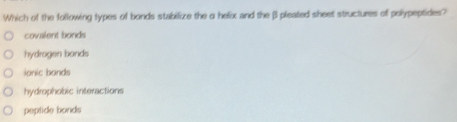 Which of the following types of bonds stabilize the α helix and the β pleated sheet structures of polypeptides?
covalent bonds
hydrogen bonds
ionic bonds
hydrophobic interactions
peptide bonds