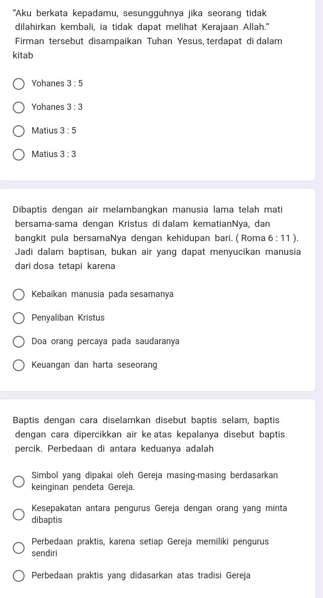 “Aku berkata kepadamu, sesungguhnya jika seorang tidak
dilahirkan kembali, ia tidak dapat melihat Kerajaan Allah."
Firman tersebut disampaikan Tuhan Yesus, terdapat di dalam
kitab
Yohanes 3:5
Yohanes 3:3
Matius 3:5
Matius 3:3
Dibaptis dengan air melambangkan manusia lama telah mati
bersama-sama dengan Kristus di dalam kematianNya, dan
bangkit pula bersamaNya dengan kehidupan bari. ( Roma 6:11). 
Jadi dalam baptisan, bukan air yang dapat menyucikan manusia
dari dosa tetapi karena
Kebaikan manusia pada sesamanya
Penyaliban Kristus
Doa orang percaya pada saudaranya
Keuangan dan harta seseorang
Baptis dengan cara diselamkan disebut baptis selam, baptis
dengan cara dipercikkan air ke atas kepalanya disebut baptis
percik. Perbedaan di antara keduanya adalah
Simbol yang dipakai oleh Gereja masing-masing berdasarkan
keinginan pendeta Gereja.
Kesepakatan antara pengurus Gereja dengan orang yang minta
dibaptis
Perbedaan praktis, karena setiap Gereja memiliki pengurus
sendiri
Perbedaan praktis yang didasarkan atas tradisi Gereja