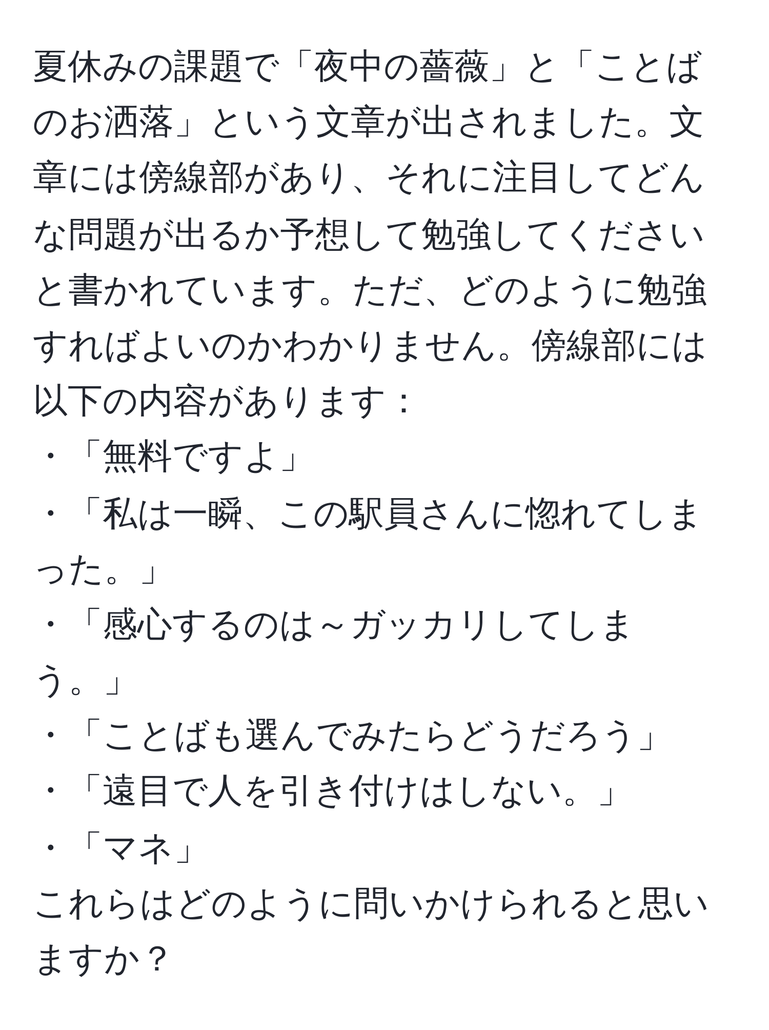 夏休みの課題で「夜中の薔薇」と「ことばのお洒落」という文章が出されました。文章には傍線部があり、それに注目してどんな問題が出るか予想して勉強してくださいと書かれています。ただ、どのように勉強すればよいのかわかりません。傍線部には以下の内容があります：  
・「無料ですよ」  
・「私は一瞬、この駅員さんに惚れてしまった。」  
・「感心するのは～ガッカリしてしまう。」  
・「ことばも選んでみたらどうだろう」  
・「遠目で人を引き付けはしない。」  
・「マネ」  
これらはどのように問いかけられると思いますか？