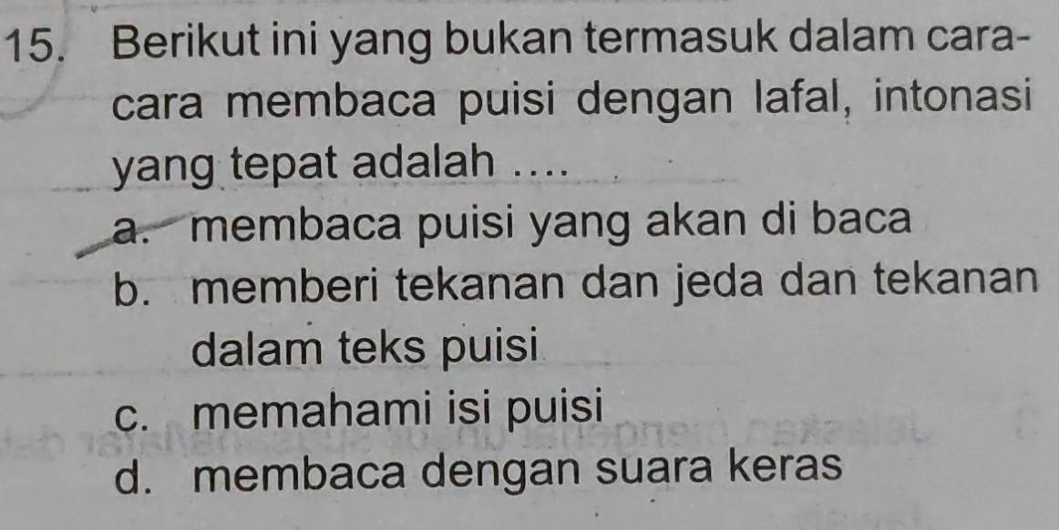 Berikut ini yang bukan termasuk dalam cara-
cara membaca puisi dengan lafal, intonasi
yang tepat adalah ....
a. membaca puisi yang akan di baca
b. memberi tekanan dan jeda dan tekanan
dalam teks puisi
c. memahami isi puisi
d. membaca dengan suara keras