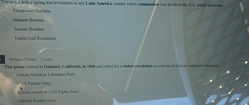 This was a policy saying that revolutions in any Latin America country where communism was involved the U.S. would intervene.
Eisenhower Doctrine
Johnson Doctrine
Truman Doctrine
Tonkin Gulf Resolution
Multiple Choice 1 point
This group formed in Oakland, California, in 1966 and called for a violent revolution as a means of African Amercan liberation.
African American Liberation Party
Black Panther Party
African American Civil Rights Party
Oakland Panther Party