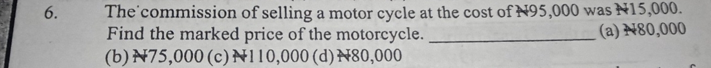 The'commission of selling a motor cycle at the cost of N95,000 was N15,000.
Find the marked price of the motorcycle._
(a) N80,000
(b) N75,000 (c) N110,000 (d) N80,000