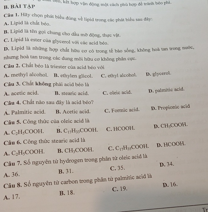 Bất Beo, kết hợp vận động một cách phù hợp đề tránh béo phì.
b. bài tập
Câu 1. Hãy chọn phát biều đúng về lipid trong các phát biểu sau đây:
A. Lipid là chất béo.
B. Lipid là tên gọi chung cho dầu mỡ động, thực vật.
C. Lipid là ester của glycerol với các acid béo.
D. Lipid là những hợp chất hữu cơ có trong tế bào sống, không hoà tan trong nước,
nhưng hoà tan trong các dung môi hữu cơ không phân cực.
Câu 2. Chất béo là triester của acid béo với
A. methyl alcohol. B. ethylen glicol. C. ethyl alcohol. D. glycerol.
Câu 3. Chất không phải acid béo là
A. acetic acid. B. stearic acid. C. oleic acid. D. palmitic acid.
Câu 4. Chất nào sau đây là acid béo?
A. Palmitic acid. B. Acetic acid. C. Formic acid. D. Propionic acid
Câu 5. Công thức của oleic acid là
A. C_2H_5 _5COOH. B. C_17H_33COOH. C. HCOOH. D. CH_3 C OOH.
Câu 6. Công thức stearic acid là
A. C_2H_5COOH. B. CH_3COOH. C. C_17H_35COOH. D. HCOOH.
Câu 7. Số nguyên tử hydrogen trong phân tử oleic acid là
A. 36. B. 31. C. 35. D. 34.
Câu 8. Số nguyên tử carbon trong phân tử palmitic acid là
A. 17. B. 18. C. 19. D. 16.
Tr