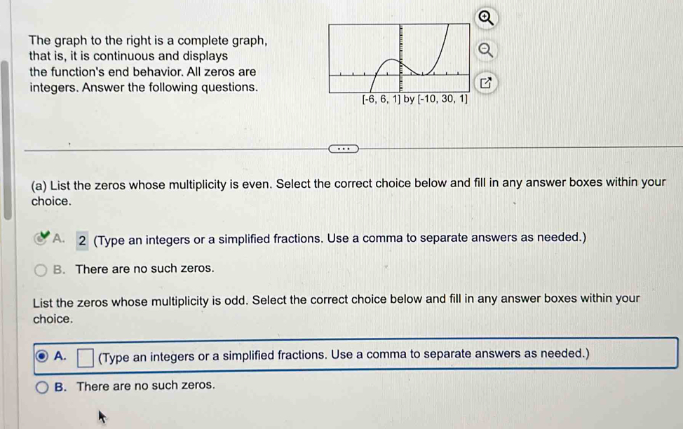 The graph to the right is a complete graph,
that is, it is continuous and displays
the function's end behavior. All zeros are
integers. Answer the following questions.
(a) List the zeros whose multiplicity is even. Select the correct choice below and fill in any answer boxes within your
choice.
A 2 (Type an integers or a simplified fractions. Use a comma to separate answers as needed.)
B. There are no such zeros.
List the zeros whose multiplicity is odd. Select the correct choice below and fill in any answer boxes within your
choice.
A. (Type an integers or a simplified fractions. Use a comma to separate answers as needed.)
B. There are no such zeros.