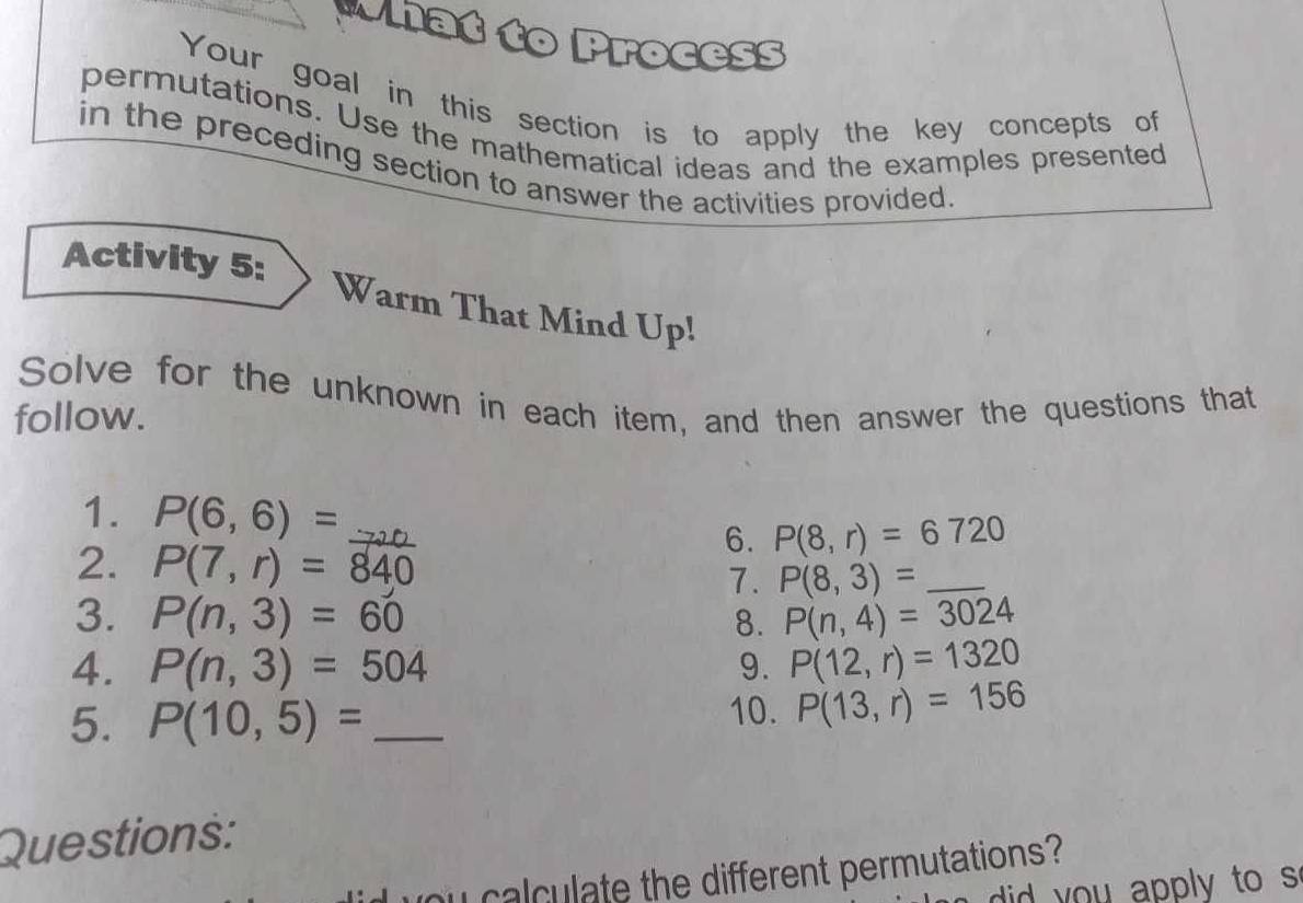 Mhat to Process 
Your goal in this section is to apply the key concepts of 
permutations. Use the mathematical ideas and the examples presented 
in the preceding section to answer the activities provided 
Activity 5: 
Warm That Mind Up! 
Solve for the unknown in each item, and then answer the questions that 
follow. 
1. P(6,6)= _ 71 0
6. P(8,r)=6720
2. P(7,r)=840 7. P(8,3)= _ 
3. P(n,3)=60 8. P(n,4)=3024
4. P(n,3)=504 9. P(12,r)=1320
5. P(10,5)= _ 10. P(13,r)=156
Questions: 
oy calculate the different permutations? 
did you apply to s