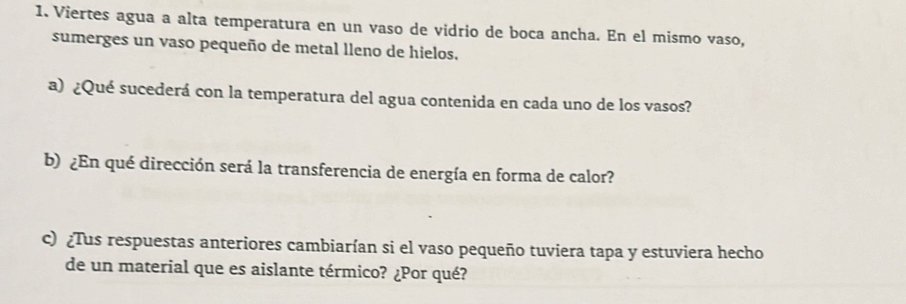 Viertes agua a alta temperatura en un vaso de vidrio de boca ancha. En el mismo vaso, 
sumerges un vaso pequeño de metal lleno de hielos. 
a) ¿Qué sucederá con la temperatura del agua contenida en cada uno de los vasos? 
b) ¿En qué dirección será la transferencia de energía en forma de calor? 
c) ¿Tus respuestas anteriores cambiarían si el vaso pequeño tuviera tapa y estuviera hecho 
de un material que es aislante térmico? ¿Por qué?