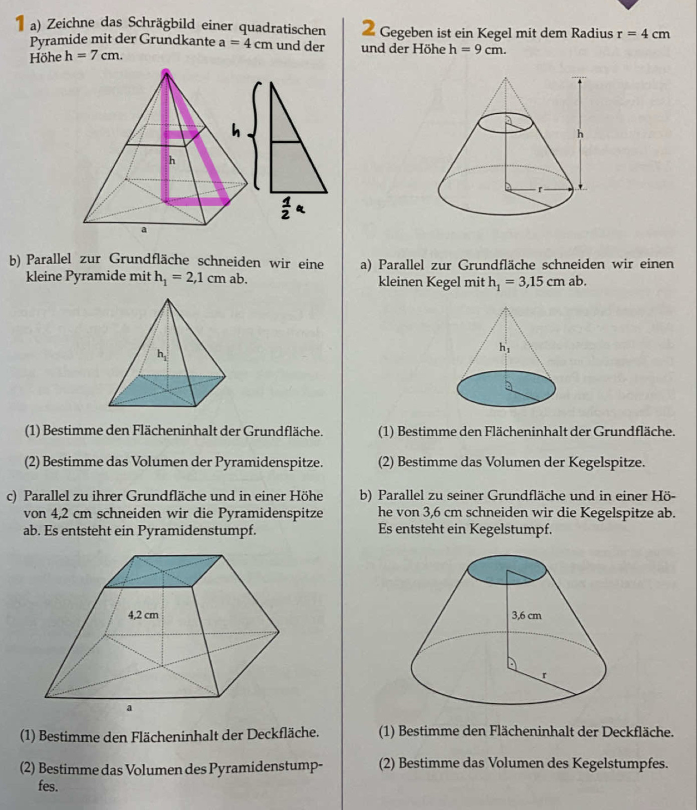 Zeichne das Schrägbild einer quadratischen Gegeben ist ein Kegel mit dem Radius r=4cm
Pyramide mit der Grundkante a=4cm und der und der Höhe h=9cm.
Höhe h=7cm.
b) Parallel zur Grundfläche schneiden wir eine a) Parallel zur Grundfläche schneiden wir einen
kleine Pyramide mit h_1=2,1cm ab. kleinen Kegel mit h_1=3,15cmab.
(1) Bestimme den Flächeninhalt der Grundfläche.  (1) Bestimme den Flächeninhalt der Grundfläche.
(2) Bestimme das Volumen der Pyramidenspitze. (2) Bestimme das Volumen der Kegelspitze.
c) Parallel zu ihrer Grundfläche und in einer Höhe b) Parallel zu seiner Grundfläche und in einer Hö-
von 4,2 cm schneiden wir die Pyramidenspitze he von 3,6 cm schneiden wir die Kegelspitze ab.
ab. Es entsteht ein Pyramidenstumpf. Es entsteht ein Kegelstumpf.
 
(1) Bestimme den Flächeninhalt der Deckfläche. (1) Bestimme den Flächeninhalt der Deckfläche.
(2) Bestimme das Volumen des Pyramidenstump-
(2) Bestimme das Volumen des Kegelstumpfes.
fes.