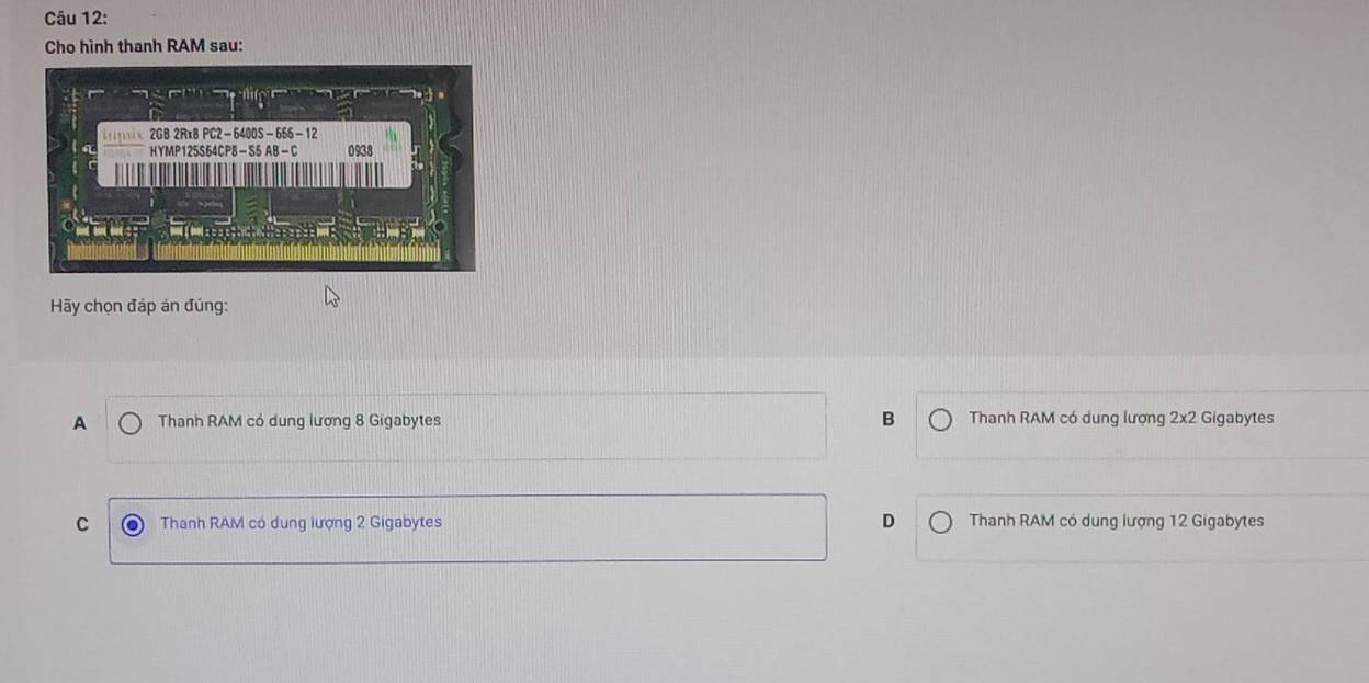 Cho hình thanh RAM sau:
Hãy chọn đáp án đúng:
B
A Thanh RAM có dung lượng 8 Gigabytes Thanh RAM có dung lượng 2x2 Gigabytes
C Thanh RAM có dung lượng 2 Gigabytes D Thanh RAM có dung lượng 12 Gigabytes