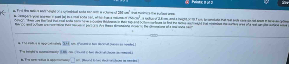 Sav
a. Find the radius and height of a cylindrical soda can with a volume of 256cm^3 that minimize the surface area.
b. Compare your answer in part (a) to a real soda can, which has a volume of 256cm^3 , a radius of 2.8 cm, and a height of 10.7 cm, to conclude that real soda cans do not seem to have an optima
design. Then use the fact that real soda cans have a double thickness in their top and bottom surfaces to find the radius and height that minimizes the surface area of a real can (the surface areas
the top and bottom are now twice their values in part (a)). Are these dimensions closer to the dimensions of a real sods can?
a. The radius is approximately 3.44 cm. (Round to two decimal places as needed.)
The height is approximately 6.68 cm. (Round to two decimal places as needed.)
b. The new radius is approximately □ cm. (Round to two decimal places as needed.)