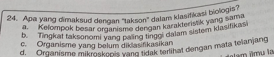 Apa yang dimaksud dengan “takson” dalam klasifikasi biologis?
a. Kelompok besar organisme dengan karakteristik yang sama
b. Tingkat taksonomi yang paling tinggi dalam sistem klasifikasi
c. Organisme yang belum diklasifikasikan
d. Organisme mikroskopis vanq tidak terlihat dengan mata telanjang
Igam ilmu la