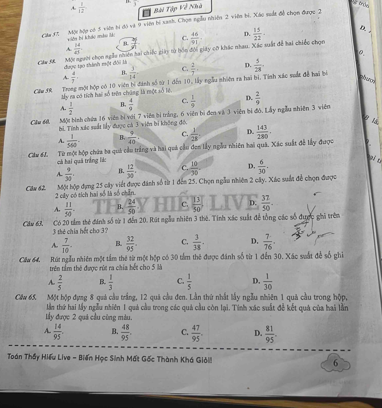 A.  1/12 .
B. overline 3^((·)
Bài Tập Về Nhà
g tròn
Câu 57. Một hộp có 5 viên bi đỏ và 9 viên bi xanh. Chọn ngẫu nhiên 2 viên bi. Xác suất đề chọn được 2
viên bi khác màu là:
C. frac 46)91·
D.  15/22 ·
D.
A.  14/45 .
B.  45/91 ·
Câu 58. Một người chọn ngẫu nhiên hai chiếc giày từ bốn đôi giày cỡ khác nhau. Xác suất để hai chiếc chọn
0.
được tạo thành một đôi là
B.  3/14 .
C.  2/7 ·
D.  5/28 .
A.  4/7 · phườl
Câu 59. Trong một hộp có 10 viên bi đánh số từ 1 đến 10, lấy ngẫu nhiên ra hai bi. Tính xác suất để hai bi
lấy ra có tích hai số trên chúng là một số lẻ.
C.
A.  1/2 
B.  4/9   1/9 
D.  2/9 
Câu 60. Một bình chứa 16 viên bi với 7 viên bi trắng, 6 viên bi đen và 3 viên bi đỏ. Lấy ngẫu nhiên 3 viên
bi. Tính xác suất lấy được cả 3 viên bi không đỏ.
là
A.  1/560 .
B.  9/40 .  1/28 · D.  143/280 .
C.
Câu 61. Từ một hộp chứa ba quả cầu trắng và hai quả cầu đen lấy ngẫu nhiên hai quả. Xác suất đề lấy được
2.
cả hai quả trắng là:
Đại tỉ
A.  9/30 .  12/30 . D.  6/30 .
B.
C.  10/30 .
Câu 62. Một hộp đựng 25 cây viết được đánh số từ 1 đến 25. Chọn ngẫu nhiên 2 cây. Xác suất đề chọn được
2 cây có tích hai số là số chẵn.
A.  11/50 .  24/50  C.  13/50 .
B.
D.  32/50 .
Câu 63. Có 20 tấm thẻ đánh số từ 1 đến 20. Rút ngẫu nhiên 3 thẻ. Tính xác suất đề tổng các số được ghi trên
3 thẻ chia hết cho 3?
A.  7/10 .  32/95 .  3/38 . D.  7/76 .
B.
C.
Câu 64. Rút ngẫu nhiên một tấm thẻ từ một hộp có 30 tấm thẻ được đánh số từ 1 đến 30. Xác suất đề số ghi
trên tấm thẻ được rút ra chia hết cho 5 là
A.  2/5   1/3   1/5  D.  1/30 
B.
C.
Câu 65. Một hộp đựng 8 quả cầu trắng, 12 quả cầu đen. Lần thứ nhất lấy ngẫu nhiên 1 quả cầu trong hộp,
lần thứ hai lấy ngẫu nhiên 1 quả cầu trong các quả cầu còn lại. Tính xác suất đề kết quả của hai lần
ấy được 2 quả cầu cùng màu.
A.  14/95 .  48/95 .  47/95 .  81/95 .
B.
C.
D.
Toán Thầy Hiếu Live - Biến Học Sinh Mất Gốc Thành Khá Giỏi! 6