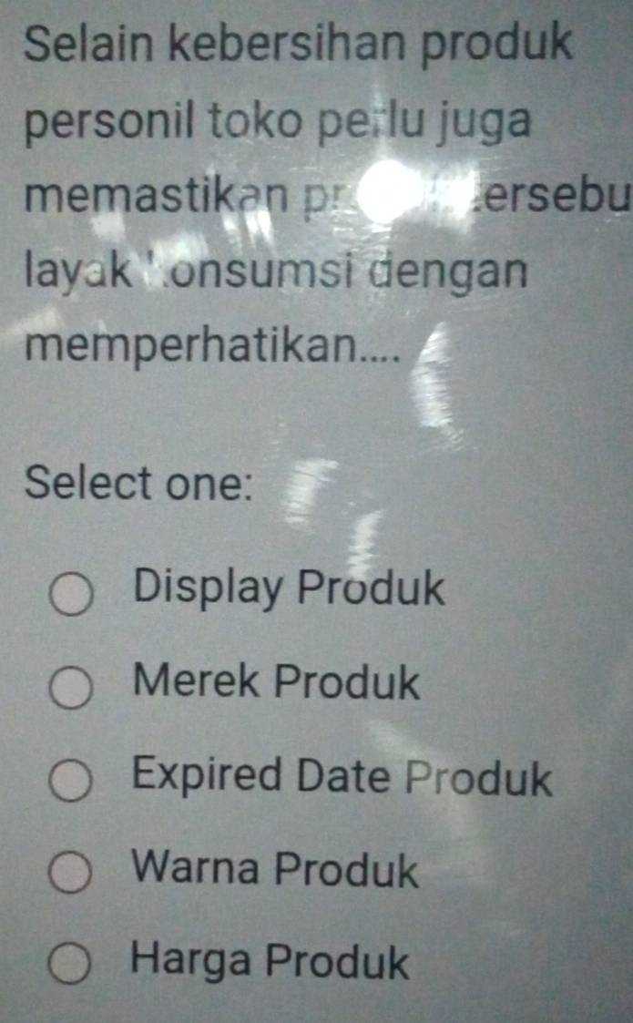 Selain kebersihan produk
personil toko perlu juga
memastikan p ersebu

layak ' onsumsi dengan
memperhatikan....
Select one:
Display Produk
Merek Produk
Expired Date Produk
Warna Produk
Harga Produk