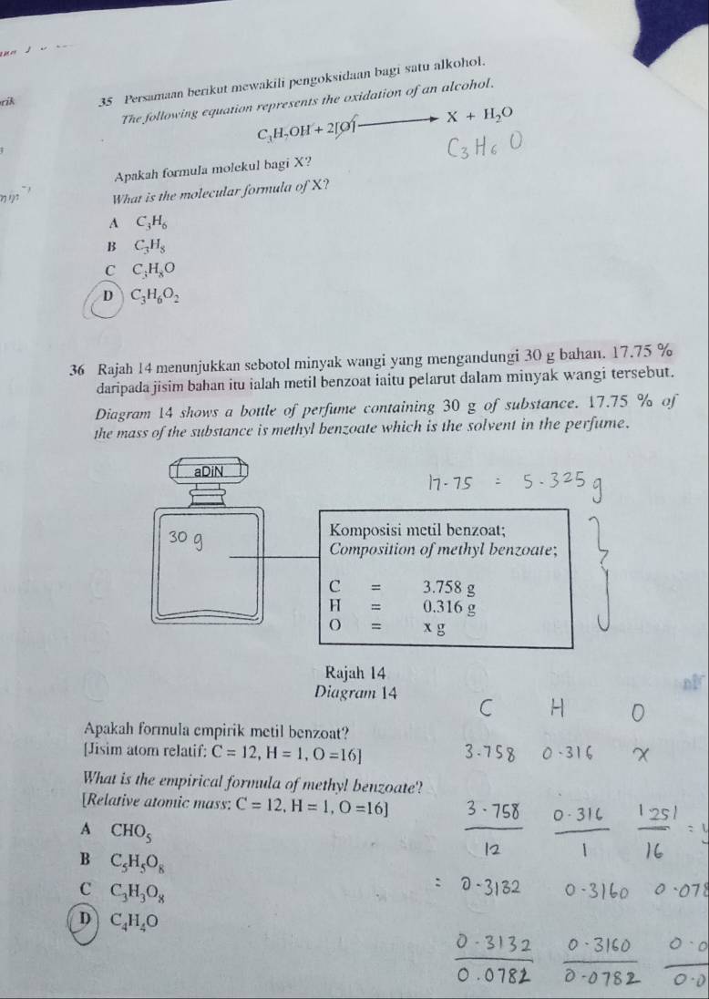 rik 35 Persamaan berikut mewakili pengoksidaan bagi satu alkohol.
The following equation represents the oxidation of an alcohol.
X+H_2O
C_3H_7OH+2[C
Apakah formula molekul bagi X?
What is the molecular formula of X?
A C_3H_6
B C_3H_8
C C_3H_8O
D C_3H_6O_2
36 Rajah 14 menunjukkan sebotol minyak wangi yang mengandungi 30 g bahan. 17.75 %
daripada jisim bahan itu ialah metil benzoat iaitu pelarut dalam minyak wangi tersebut.
Diagram 14 shows a bottle of perfume containing 30 g of substance. 17.75 % of
the mass of the substance is methyl benzoate which is the solvent in the perfume.
aDiN
Komposisi metil benzoat;
Composition of methyl benzoate;
C=3.758g
F =0.316g
O=xg
Rajah 14
Diagram 14
Apakah formula empirik metil benzoat?
[Jisim atom relatif: C=12, H=1,O=16]
What is the empirical formula of methyl benzoate'!
[Relative atomic mass: C=12, H=1,O=16]
A CHO_5
B C_5H_5O_8
C C_3H_3O_8
D C_4H_4O