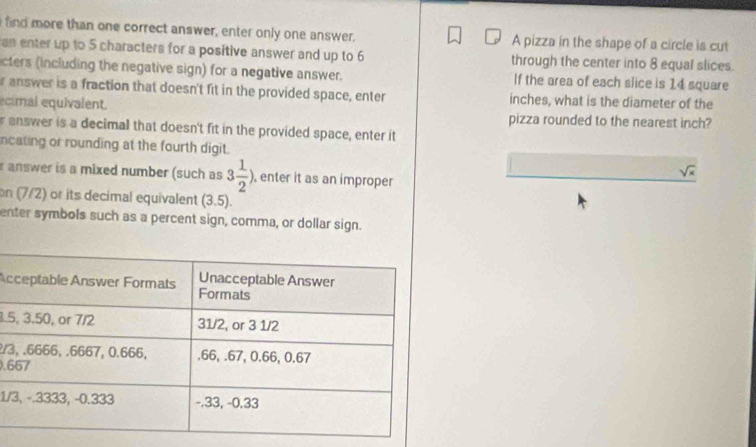 find more than one correct answer, enter only one answer. A pizza in the shape of a circle is cut 
an enter up to 5 characters for a positive answer and up to 6 through the center into 8 equal slices. 
cters (including the negative sign) for a negative answer. If the area of each slice is 14 square
r answer is a fraction that doesn't fit in the provided space, enter inches, what is the diameter of the 
ecimal equivalent. 
pizza rounded to the nearest inch? 
r answer is a decimal that doesn't fit in the provided space, enter it 
ncating or rounding at the fourth digit.
sqrt(x)
r answer is a mixed number (such as 3 1/2 ), , enter it as an improper 
on (7/2) or its decimal equivalent (3.5). 
enter symbols such as a percent sign, comma, or dollar sign. 
Ac
3.5
2/3
). 6
1/