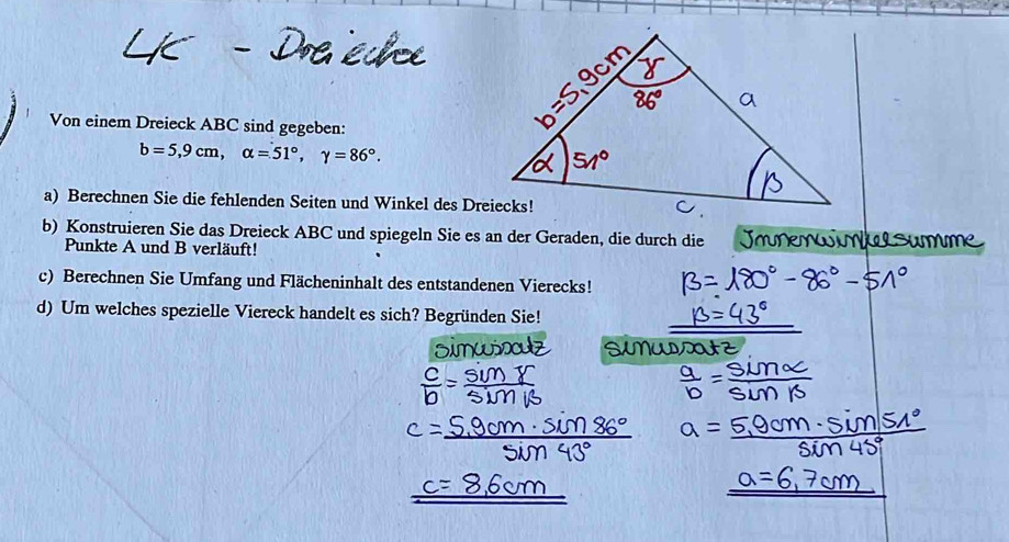 Von einem Dreieck ABC sind gegeben:
b=5,9cm, alpha =51°, gamma =86°. 
a) Berechnen Sie die fehlenden Seiten und Winkel des Dreiecks! 
b) Konstruieren Sie das Dreieck ABC und spiegeln Sie es an der Geraden, die durch die Jo 
Punkte A und B verläuft! 
c) Berechnen Sie Umfang und Flächeninhalt des entstandenen Vierecks! 
d) Um welches spezielle Viereck handelt es sich? Begründen Sie!