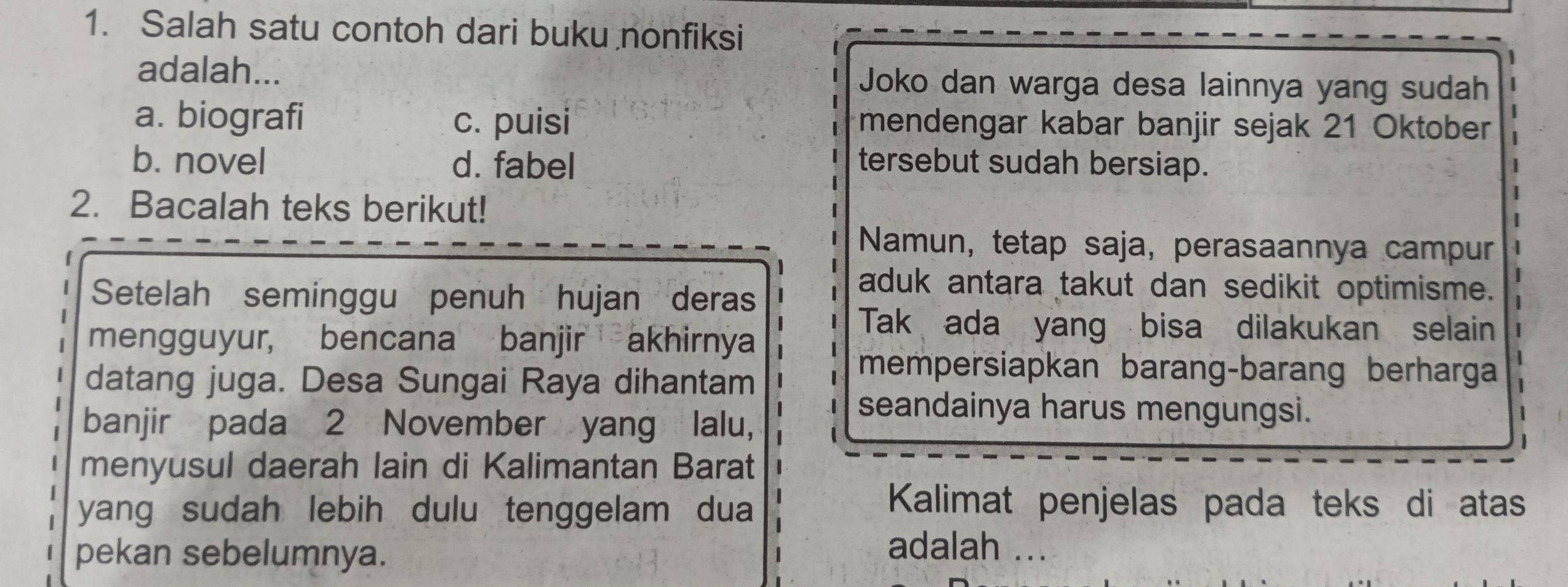 Salah satu contoh dari buku nonfiksi
adalah... Joko dan warga desa lainnya yang sudah
a. biografi c. puisi mendengar kabar banjir sejak 21 Oktober
b. novel d. fabel tersebut sudah bersiap.
2. Bacalah teks berikut!
Namun, tetap saja, perasaannya campur
Setelah seminggu penuh hujan deras
aduk antara takut dan sedikit optimisme.
mengguyur, bencana banjir akhirnya
Tak ada yang bisa dilakukan selain
datang juga. Desa Sungai Raya dihantam
mempersiapkan barang-barang berharga
banjir pada 2 November yang lalu,
seandainya harus mengungsi.
menyusul daerah lain di Kalimantan Barat
yang sudah lebih dulu tenggelam dua
Kalimat penjelas pada teks di atas
pekan sebelumnya.
adalah ...