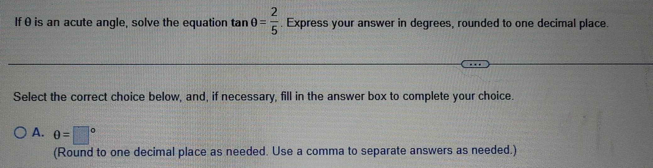 If θ is an acute angle, solve the equation tan θ = 2/5 . Express your answer in degrees, rounded to one decimal place.
Select the correct choice below, and, if necessary, fill in the answer box to complete your choice.
A. θ =□°
(Round to one decimal place as needed. Use a comma to separate answers as needed.)