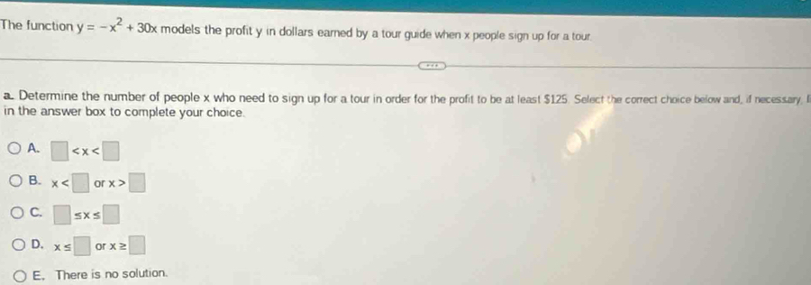 The function y=-x^2+30x models the profit y in dollars earned by a tour guide when x people sign up for a tour.
a Determine the number of people x who need to sign up for a tour in order for the profit to be at least $125. Select the correct choice below and, if necessary, l
in the answer box to complete your choice.
A. □
B. x or x>□
C. □ ≤ x≤ □
D. x≤ □ or x≥ □
E. There is no solution.