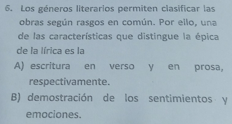 Los géneros literarios permiten clasificar las
obras según rasgos en común. Por ello, una
de las características que distingue la épica
de la lírica es la
A) escritura en verso y en prosa,
respectivamente.
B) demostración de los sentimientos y
emociones.