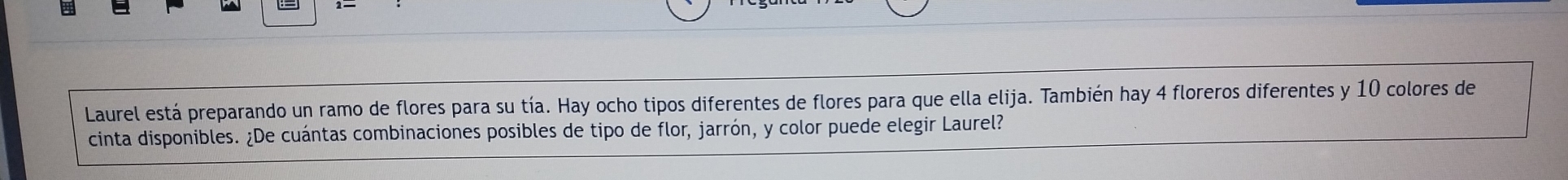 Laurel está preparando un ramo de flores para su tía. Hay ocho tipos diferentes de flores para que ella elija. También hay 4 floreros diferentes y 10 colores de 
cinta disponibles. ¿De cuántas combinaciones posibles de tipo de flor, jarrón, y color puede elegir Laurel?