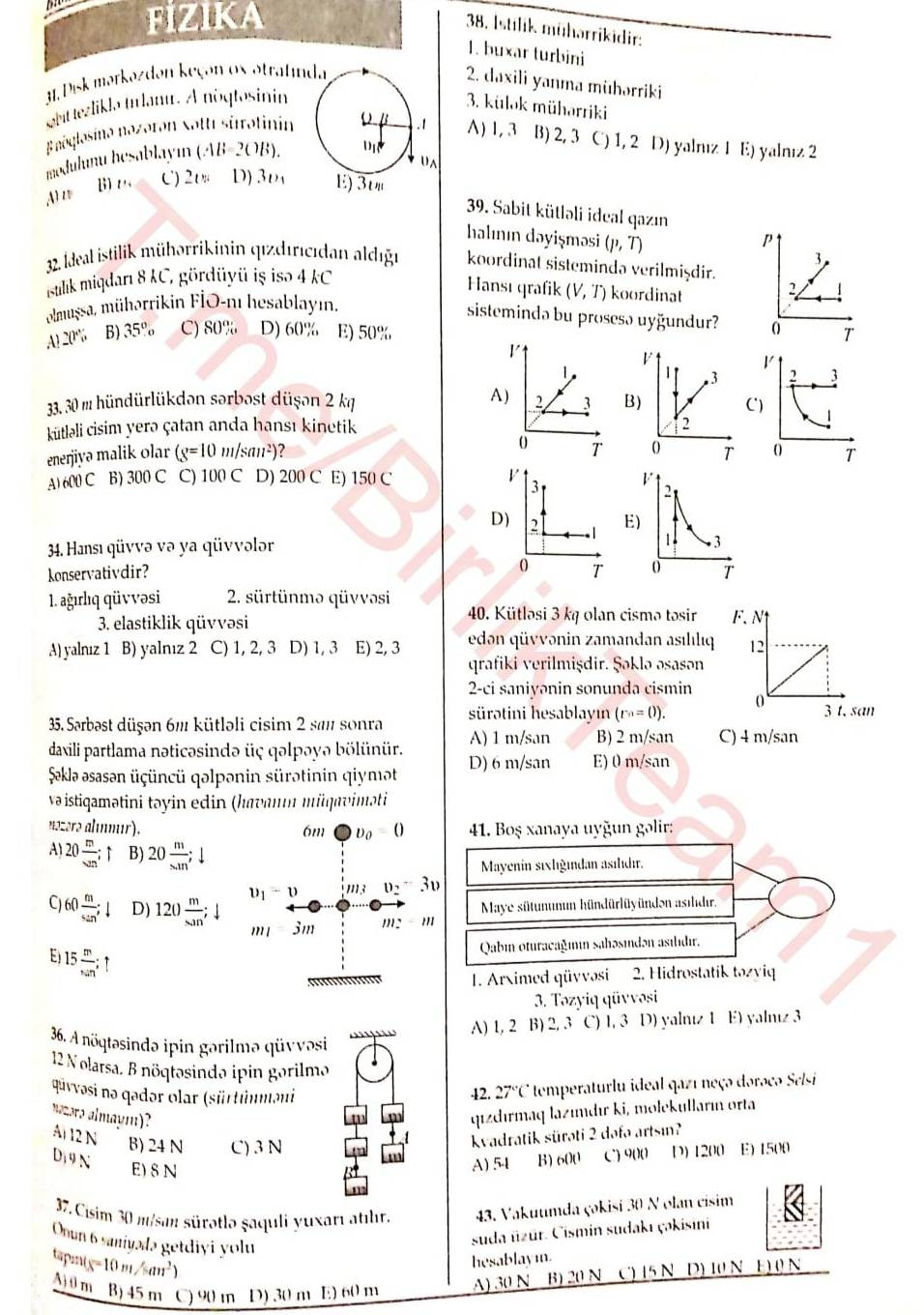 FIZIKA
38. Istilik mühərrikidir:
1. buxar turbini
31.Disk mərkəzdən keçon ox otratinda
2. daxili yanma mühərriki
Sttezlikla tanu. A nóqtosinin 3. külok müharriki
Enoglasino nəzəron Sotti sirətinin o B .1 A) 1, 3 B) 2, 3 C) 1, 2 D) yalrız 1 E) yalnız 2
modulunu hesablayın ( (AB=2OB).
+u a
B)ω C) 20 D) 30 E) 3'
A1 z
39. Sabit kütləli ideal qazın
halının dəyişməsi (p,T) P
3
32. Ideal istilik mühərrikinin qızdıricıdan aldıgn koordinat sistemində verilmişdir.
stlik miqdarı 8 KC, gördüyü iş isə 4 kC
Hansı qrafik
olmussa, mühərrikin FlO-nı hesablayın, (V,T) koordinat 2
sistemində bu prosesə uyğundur?
A) 20° B) 35% C) 80% D) 60% E) 50% 0 T
1
|
33. 30 m hündürlükdən sərbost düşən 2 kg A) 2 3 B
kütlali cisim yerə çatan anda hansı kinetik 
0 T 
enerjiyə malik olar (g=10m/san^2) 7
A) 600 C B) 30 C C) 100C D) 200 C E) 150 C V 3 V
2
D) 2
E)
34. Hansı qüvvə və ya qüvvələr
1 3
0
konservativdir? T o T
1. ağırlıq qüvvəsi 2. sürtünmə qüvvəsi
40. Kütlosi 3 kq olan cismə tosir
3. elastiklik qüvvəsi F. N
A) yalnız 1 B) yalnız 2 C) 1, 2, 3 D) 1,3 E) 2, 3 edən qüvvənin zamandan asılılıq 12
qrafiki verilmişdir. Şəklə əsasən
2-ci saniyənin sonunda cismin
35. Sarbəst düşən 6m kütləli cisim 2 sam sonra sürətini hesablayın (r^n=0). 0 3 t. san
daxili partlama nəticəsində üç qəlpəyə bölünür. A) 1 m/san B) 2 m/san C) 4 m/san
Şaklə əsasən üçüncü qəlpənin sürətinin qiymaət D) 6 m/san E) 0 m/san
və istiqamətini təyin edin (havanın müqaviməti
nəzərə alınmır). 6m D_0=0 41. Boş xanaya uyğun gəlir:
A1 20 m/wn ; ↑ B) 20 m/s.m ;
Mayenin sıxlığından asılıdı.
1-u m: v_2+3v
Maye sütununun hündürlüyünden asıdır.
C) 60 m/sin ;1 D) 120 m/4nn ; ' 13m
m:-m
E 15 m/nin ;
Qabin oturacağımın sahəsındən asıldır.
1. Arximed qüvvəsi 2. Hidrostatik təzviq
3. Təzyiq qüvvəsi
A) 1, 2 B) 2, 3 C) 1, 3 D) yalntz 1 E) yalntz 3
36. A nöqtəsində ipin gərilmə qüvvəsi
12 N olarsa. B nöqtəsində ipin gərilmo
qūvvəsi nə qədər olar (sürtünməni 42. 27°C * temperaturlu ideal qazı neço doroco Selsi 
wasrs almaym)?
qızdırmaq lazımdır ki, molekulların orta
A 12 N B) 24 N C) 3 N
kvadratik sürəti 2 dəfə artsın?
Dị 9 N B) 600 C) 9()(1 D) 1200 E) 1500
E) 8 N
A) 54
37, Cisim 30 misan sürətlo şaquli yuxarı atılır. 43. Vakuumda çəkisi 30 N olan cisim
Onun 6 saniyalə getdiyi yolu
suda üzür. Cismin sudakı çəkisini
tp: s=10m/san^2)
hesablaym.
A) 0 m B) 45 m )9() In D) 30 m E) 60 m
A) 30 N B) 20 N C) 15 N D) 10 N E) 0 N