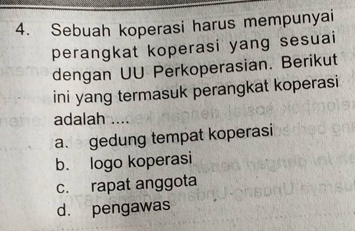 Sebuah koperasi harus mempunyai
perangkat koperasi yang sesuai 
dengan UU Perkoperasian. Berikut
ini yang termasuk perangkat koperasi 
adalah ....
a. gedung tempat koperasi
b. logo koperasi
c. rapat anggota
d. pengawas