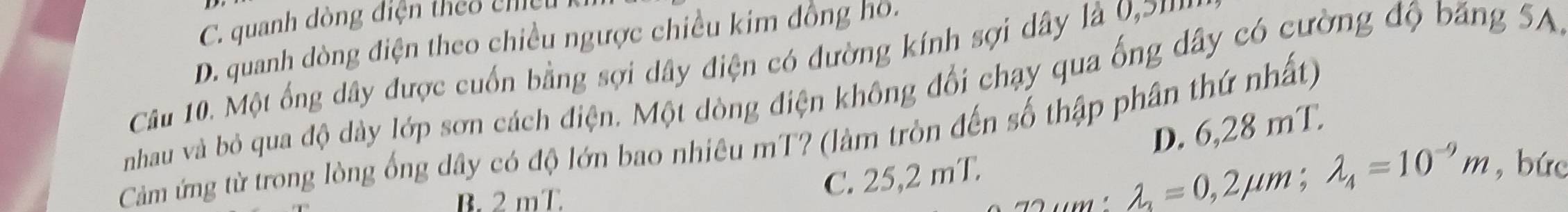 C. quanh dòng điện theo chều
D. quanh dòng điện theo chiều ngược chiều kim đồng hồ.
Câu 10. Một ống dây được cuốn bằng sợi dây điện có đường kính sợi dây là 0,2 '''
nhau và bỏ qua độ dày lớp sơn cách điện. Một dòng điện không đổi chạy qua ống dây có cường độ băng 5A.
Cảm ứng từ trong lòng ống dây có độ lớn bao nhiêu mT? (làm tròn đến số thập phân thứ nhất)
B. 2 mT
C. 25,2 mT. D. 6,28 mT.
lambda _3=0,2mu m; lambda _4=10^(-9)m , bức