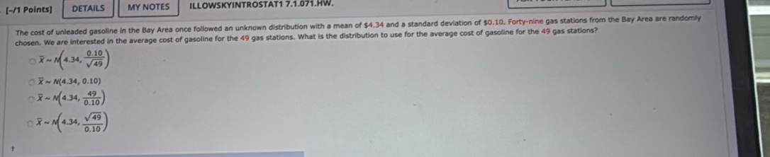 [−/1 Points] DETAILS MY NOTES ILLOWSKYINTROSTAT1 7.1.071.HW.
The cost of unleaded gasoline in the Bay Area once followed an unknown distribution with a mean of $4.34 and a standard deviation of $0.10. Forty-nine gas stations from the Bay Area are randomly
chosen. We are interested in the average cost of gasoline for the 49 gas stations. What is the distribution to use for the average cost of gasoline for the 49 gas stations?
overline xapprox N(4.34, (0.10)/sqrt(49) )
overline Xsim N(4.34,0.10)
overline xsim N(4.34, 49/0.10 )
overline xsim N(4.34, sqrt(49)/0.10 )