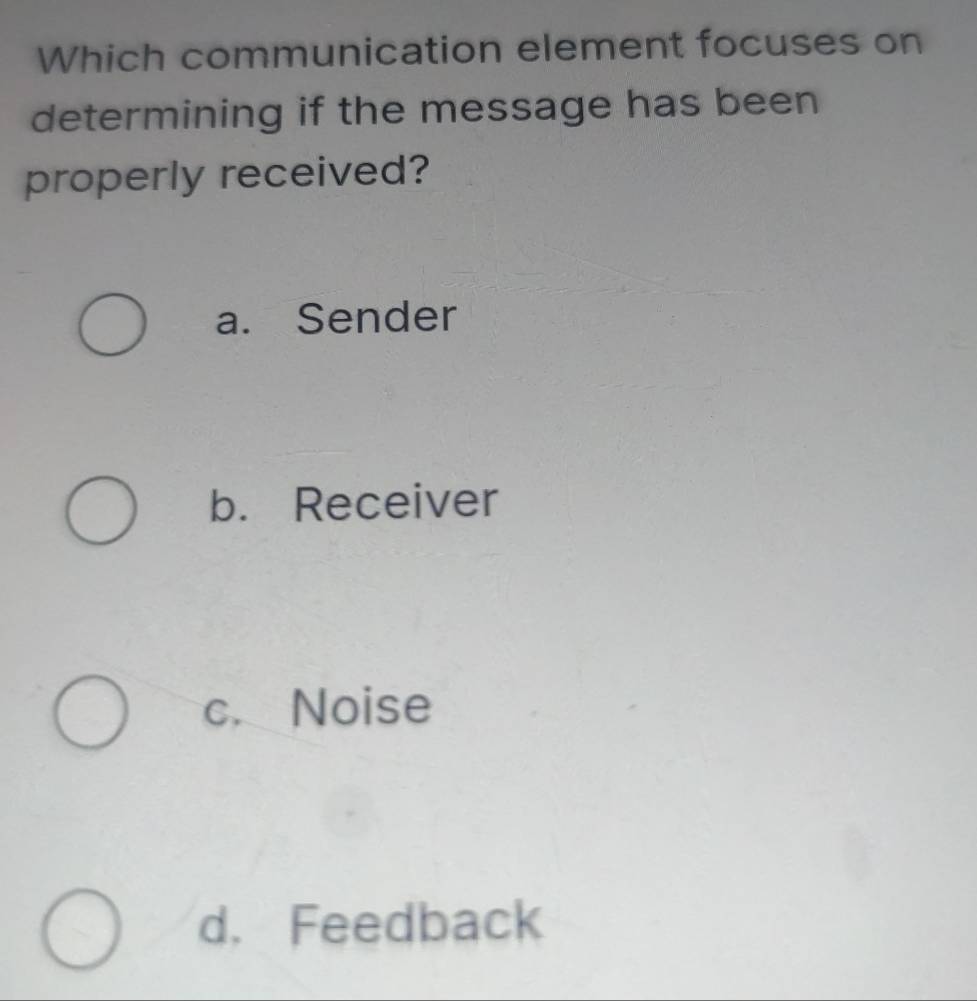 Which communication element focuses on
determining if the message has been
properly received?
a. Sender
b. Receiver
c. Noise
d. Feedback