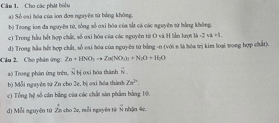 Cho các phát biểu 
a) Số oxi hóa của ion đơn nguyên tử bằng không. 
b) Trong ion đa nguyên tử, tổng số oxi hóa của tất cả các nguyên tử bằng không. 
c) Trong hầu hết hợp chất, số oxi hóa của các nguyên tử O và H lần lượt là -2 và +1. 
d) Trong hầu hết hợp chất, số oxi hóa của nguyên tử bằng -n (với n là hóa trị kim loại trong hợp chất). 
Câu 2. Cho phản ứng: Zn+HNO_3to Zn(NO_3)_2+N_2O+H_2O
a) Trong phản ứng trên, Š bị oxi hóa thành beginarrayr +1 ^+1. 
b) Mỗi nguyên tử Zn cho 2e, bị oxi hóa thành Zn^(2+). 
c) Tổng hệ số cân bằng của các chất sản phẩm bằng 10. 
d) Mỗi nguyên từ △ cho 2e, mỗi nguyên tử N nhận 4e. beginarrayr +5 Nendarray