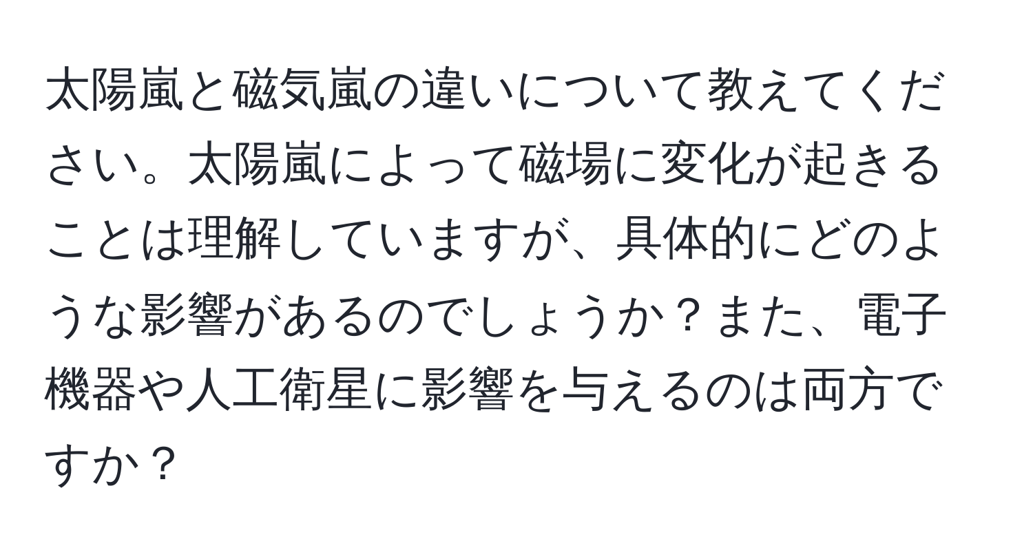 太陽嵐と磁気嵐の違いについて教えてください。太陽嵐によって磁場に変化が起きることは理解していますが、具体的にどのような影響があるのでしょうか？また、電子機器や人工衛星に影響を与えるのは両方ですか？