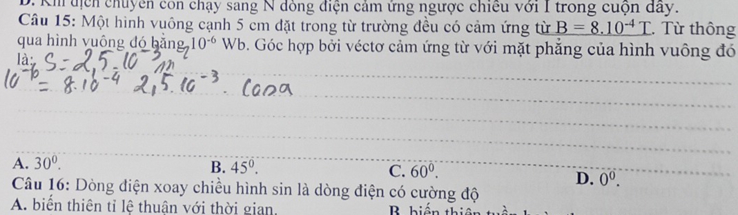 Kh địch chuyên con chạy sang N dòng điện cảm ứng ngược chiều với I trong cuộn dây.
Câu 15: Một hình vuông cạnh 5 cm đặt trong từ trường đều có cảm ứng từ _ B=8.10^(-4)T. Từ thông
qua hình vuông đó bằng 10^(-6) Wb b. Góc hợp bởi véctơ cảm ứng từ với mặt phẳng của hình vuông đó
là
A. 30^0. B. 45°. C. 60^0.
D. 0^0. 
Câu 16: Dòng điện xoay chiều hình sin là dòng điện có cường độ
A. biển thiên tỉ lệ thuân với thời gian. B hiến