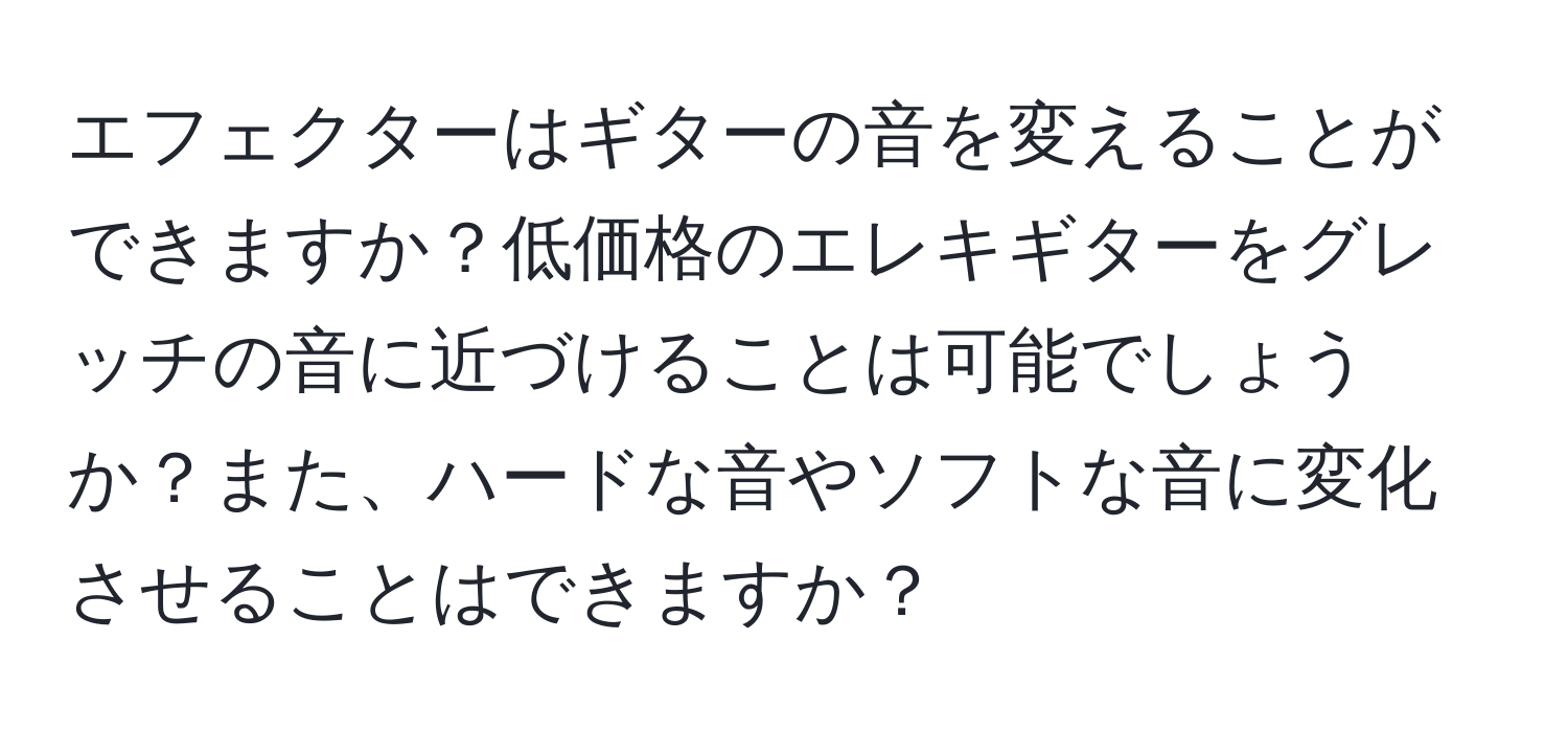 エフェクターはギターの音を変えることができますか？低価格のエレキギターをグレッチの音に近づけることは可能でしょうか？また、ハードな音やソフトな音に変化させることはできますか？