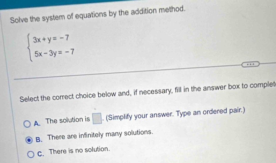 Solve the system of equations by the addition method.
beginarrayl 3x+y=-7 5x-3y=-7endarray.
Select the correct choice below and, if necessary, fill in the answer box to complet
A. The solution is □ . (Simplify your answer. Type an ordered pair.)
B. There are infinitely many solutions.
c. There is no solution.