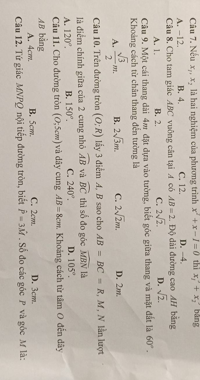 Nếu x_1, x_2 là hai nghiệm của phương trình x^2+x-1=0 thì x_1^(3+x_2) bāng
A. −12. B. 4. C. 12. D. -4.
Câu 8. Cho tam giác ABC vuông cân tại A có AB=2. Độ dài đường cao AH bằng
A. 1. B. 2. C. 2sqrt(2). D. sqrt(2). 
Câu 9. Một cái thang dài 4m đặt dựa vào tường, biết góc giữa thang và mặt đất là 60°. 
Khoảng cách từ chân thang đến tường là
B. 2sqrt(3)m. C. 2sqrt(2)m.
A.  sqrt(3)/2 m. D. 2m.
Câu 10. Trên đường tròn (O;R) lấy 3 điểm A, B sao cho AB=BC=R , M, N lần lượt
là điểm chính giữa của 2 cung nhỏ widehat AB và widehat BC thì số đo góc widehat MBN là
A. 120°. B. 150°. C. 240°. D. 105^o. 
Câu 11. Cho đường tròn (0;5cm) và dây cung AB=8cm. Khoảng cách từ tâm O đến dây
AB bằng
A. 4cm. B. 5cm. C. 2cm. D. 3cm.
Câu 12. Tứ giác MNPQ nội tiếp đường tròn, biết hat P=3hat M. Số đo các góc P và góc M là: