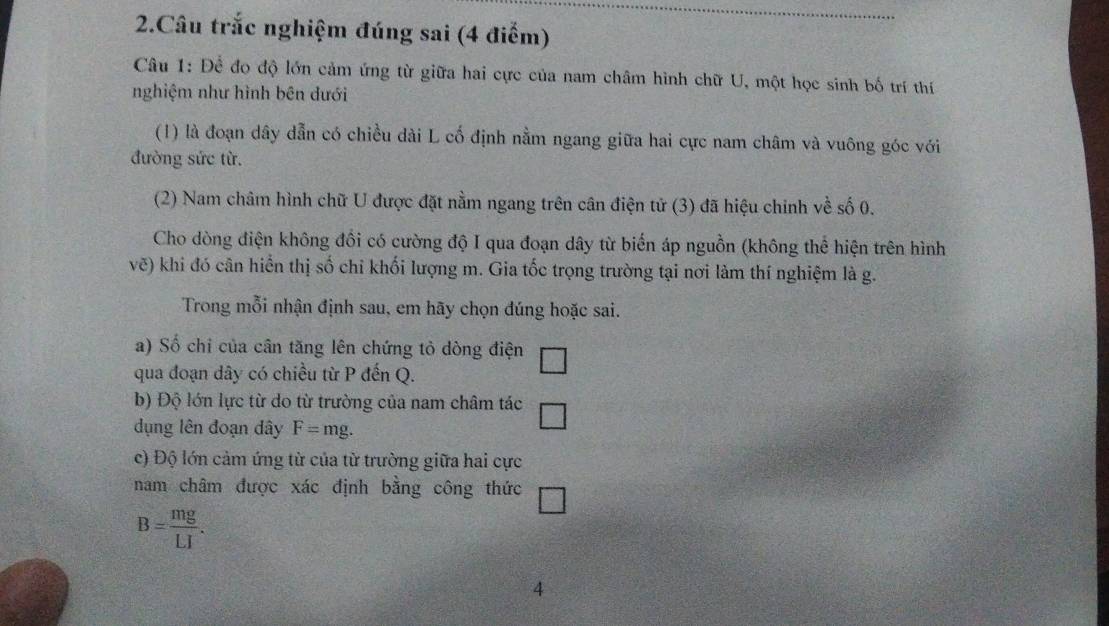 Câu trắc nghiệm đúng sai (4 điểm) 
Câu 1: Để đo độ lớn cảm ứng từ giữa hai cực của nam châm hình chữ U, một học sinh bố trí thí 
nghiệm như hình bên dưới 
(1) là đoạn dây dẫn có chiều dài L cố định nằm ngang giữa hai cực nam châm và vuông góc với 
đường sức từ. 
(2) Nam châm hình chữ U được đặt nằm ngang trên cân điện tử (3) đã hiệu chỉnh về số 0. 
Cho dòng điện không đổi có cường độ I qua đoạn dây từ biến áp nguồn (không thể hiện trên hình 
vẽ) khi đó cân hiển thị số chỉ khối lượng m. Gia tốc trọng trường tại nơi làm thí nghiệm là g. 
Trong mỗi nhận định sau, em hãy chọn đúng hoặc sai. 
a) Số chỉ của cân tăng lên chứng tỏ dòng điện 
qua đoạn dây có chiều từ P đến Q. 
_  
b) Độ lớn lực từ do từ trường của nam châm tác □ 
dụng lên đoạn dây F=mg. 
c) Độ lớn cảm ứng từ của từ trường giữa hai cực 
nam châm được xác định bằng công thức
B= mg/LI . 
4