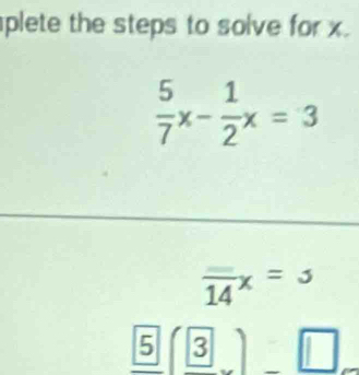 plete the steps to solve for x.
 5/7 x- 1/2 x=3
overline 14x=3
_ boxed 5(_ 3)_ □