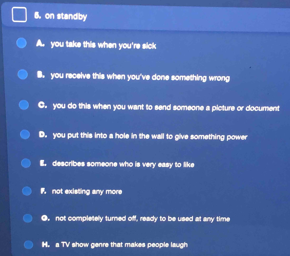 on standby
A. you take this when you're sick
B. you receive this when you've done something wrong
C. you do this when you want to send someone a picture or document
D. you put this into a hole in the wall to give something power
E. describes someone who is very easy to like
F not existing any more
●. not completely turned off, ready to be used at any time
H. a TV show genre that makes people laugh