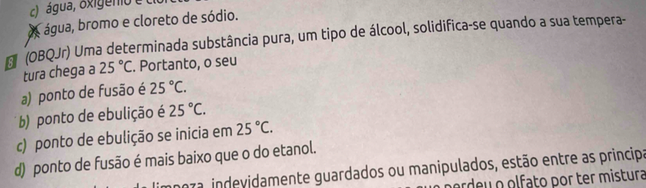 água, oxigenio e
X água, bromo e cloreto de sódio.
(OBQJr) Uma determinada substância pura, um tipo de álcool, solidifica-se quando a sua tempera-
tura chega a 25°C. Portanto, o seu
a) ponto de fusão é 25°C.
b) ponto de ebulição é 25°C.
c) ponto de ebulição se inicia em 25°C.
d) ponto de fusão é mais baixo que o do etanol.
aza indevidamente guardados ou manipulados, estão entre as principa
ardeu olfato por ter mistura