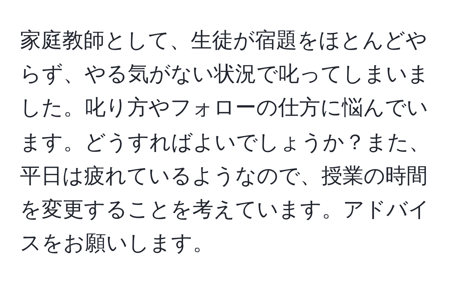 家庭教師として、生徒が宿題をほとんどやらず、やる気がない状況で叱ってしまいました。叱り方やフォローの仕方に悩んでいます。どうすればよいでしょうか？また、平日は疲れているようなので、授業の時間を変更することを考えています。アドバイスをお願いします。