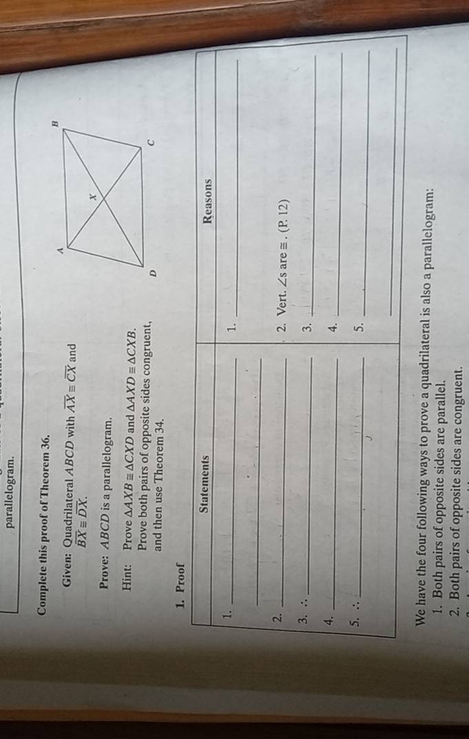 parallelogram. 
Complete this proof of Theorem 36. 
Given: Quadrilateral ABCD with overline AXequiv overline CX and
overline BXequiv overline DX. 
Prove: ABCD is a parallelogram. 
Hint: Prove △ AXB≌ △ CXD and △ AXDequiv △ CXB. 
Prove both pairs of opposite sides congruent, 
and then use Theorem 34. 
1. Proof 
Statements Reasons 
1._ 
1._ 
_ 
2. _are ≅ . (P 12) 
2. Vert. ∠ s
3. ∴_ 
3._ 
4._ 
4._ 
5. ∴_ 
5._ 
_ 
We have the four following ways to prove a quadrilateral is also a parallelogram: 
1. Both pairs of opposite sides are parallel. 
2. Both pairs of opposite sides are congruent.