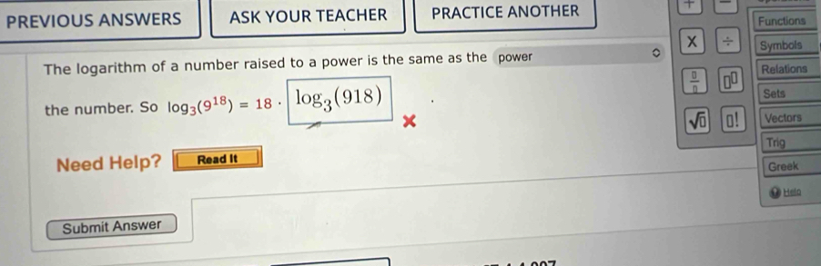 PREVIOUS ANSWERS ASK YOUR TEACHER PRACTICE ANOTHER 

Functions 
x ÷ Symbols 
The logarithm of a number raised to a power is the same as the power 
Relations 
 □ /□   n^(□)
the number. So log _3(9^(18))=18· log _3(918)

Sets
sqrt(0) □ Vectors 
Trig 
Need Help? Read It 
Greek 
Helo 
Submit Answer