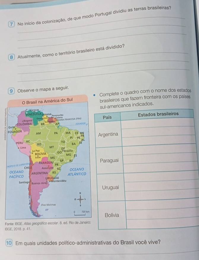 No início da colonização, de que modo Portugal dividiu as terras brasileiras? 
_ 
_ 
_ 
8 Atualmente, como o território brasileiro está dividido? 
_ 
9 Observe o mapa a seguir. 
Complete o quadro com o nome dos estados 
brasileiros que fazem fronteira com os países 
dicados. 
t 
Fonte: IBGE. Atlas geográfico escolar. 8. ed. Rio 
IBGE, 2018. p. 41. 
10 Em quais unidades político-administrativas do Brasil você vive? 
_