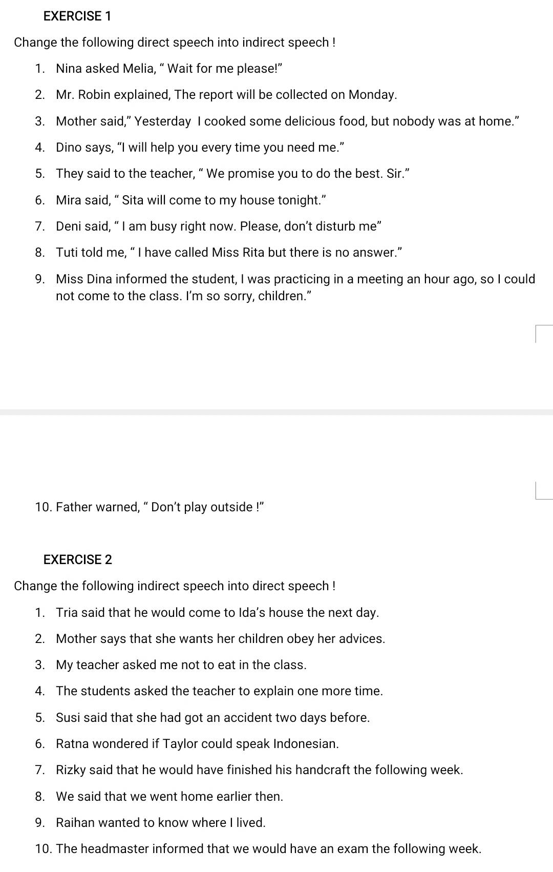 Change the following direct speech into indirect speech ! 
1. Nina asked Melia, “ Wait for me please!” 
2. Mr. Robin explained, The report will be collected on Monday. 
3. Mother said,” Yesterday I cooked some delicious food, but nobody was at home." 
4. Dino says, “I will help you every time you need me.” 
5. They said to the teacher, “ We promise you to do the best. Sir.” 
6. Mira said, “ Sita will come to my house tonight.” 
7. Deni said, “ I am busy right now. Please, don’t disturb me” 
8. Tuti told me, “ I have called Miss Rita but there is no answer.” 
9. Miss Dina informed the student, I was practicing in a meeting an hour ago, so I could 
not come to the class. I’m so sorry, children.” 
10. Father warned, “ Don’t play outside !” 
EXERCISE 2 
Change the following indirect speech into direct speech ! 
1. Tria said that he would come to Ida’s house the next day. 
2. Mother says that she wants her children obey her advices. 
3. My teacher asked me not to eat in the class. 
4. The students asked the teacher to explain one more time. 
5. Susi said that she had got an accident two days before. 
6. Ratna wondered if Taylor could speak Indonesian. 
7. Rizky said that he would have finished his handcraft the following week. 
8. We said that we went home earlier then. 
9. Raihan wanted to know where I lived. 
10. The headmaster informed that we would have an exam the following week.