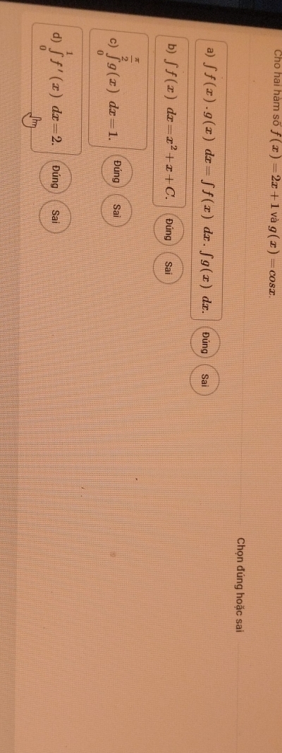 Cho hai hàm số f(x)=2x+1 và g(x)=cos x. 
Chọn đúng hoặc sai 
a) ∈t f(x).g(x)dx=∈t f(x)dx.∈t g(x) dx. Đúng Sai 
b) ∈t f(x)dx=x^2+x+C. Đúng Sai
 π /2 
c) ∈tlimits _0g(x)dx=1. Đúng Sai 
d) ∈tlimits _0^1f'(x)dx=2. Đúng Sai