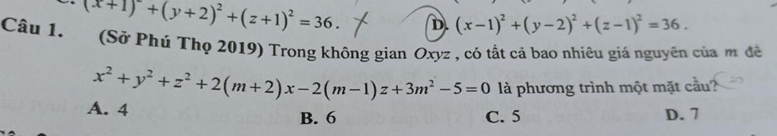 (x+1)^2+(y+2)^2+(z+1)^2=36.
D. (x-1)^2+(y-2)^2+(z-1)^2=36. 
Câu 1. (Sở Phú Thọ 2019) Trong không gian Oxyz , có tất cả bao nhiêu giả nguyên của m đề
x^2+y^2+z^2+2(m+2)x-2(m-1)z+3m^2-5=0 là phương trình một mặt cầu ?
A. 4 D. 7
B. 6 C. 5