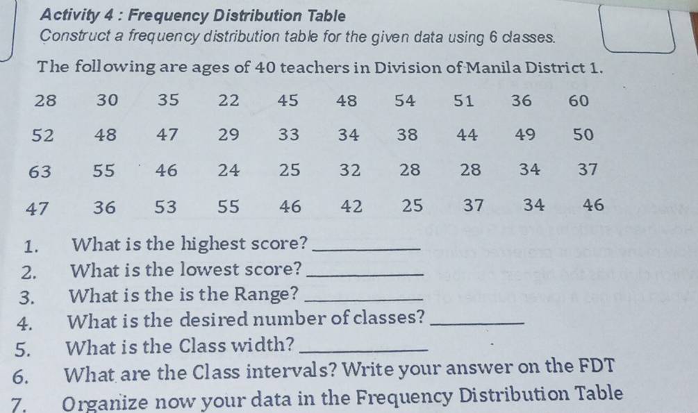 Activity 4 : Frequency Distribution Table 
Construct a frequency distribution table for the given data using 6 classes. 
The following are ages of 40 teachers in Division of Manila District 1.
28 30 35 22 45 48 54 51 36 60
52 48 47 29 33 34 38 44 49 50
63 55 46 24 25 32 28 28 34 37
47 36 53 55 46 42 25 37 34 46
1. What is the highest score?_ 
2. What is the lowest score?_ 
3. What is the is the Range?_ 
4. What is the desired number of classes?_ 
5. What is the Class width?_ 
6. What are the Class intervals? Write your answer on the FDT 
7. Organize now your data in the Frequency Distribution Table